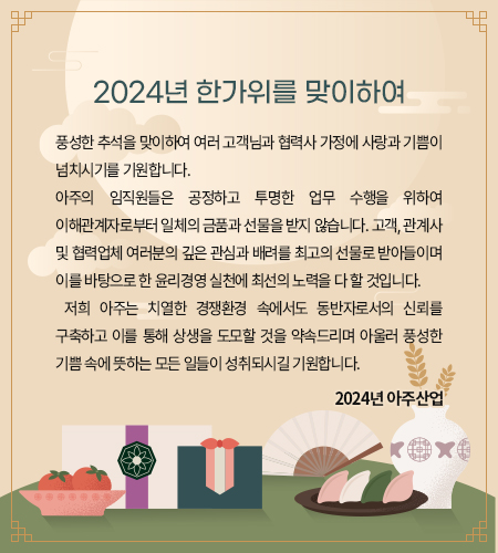 풍성한 추석을 맞이하여 여러 고객님과 협력사 가정에 사랑과 기쁨이 넘치시기를 기원합니다. 
아주의 임직원들은 공정하고 투명한 업무 수행을 위하여 이해관계자로부터 일체의 금품과 선물을 받지 않습니다. 고객, 관계사 및 협력업체 여러분의 깊은 관심과 배려를 최고의 선물로 받아들이며 이를 바탕으로 한 윤리경영 실천에 최선의 노력을 다 할 것입니다. 
 저희 아주는 치열한 경쟁환경 속에서도 동반자로서의 신뢰를 구축하고 이를 통해 상생을 도모할 것을 약속드리며 아울러 풍성한 기쁨 속에 뜻하는 모든 일들이 성취되시길 기원합니다. 