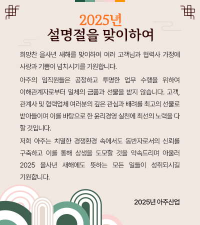 희망찬 을사년 새해를 맞이하여 여러 고객님과 협력사 가정에 사랑과 기쁨이 넘치시기를 기원합니다.
 아주의 임직원들은 공정하고 투명한 업무 수행을 위하여 이해관계자로부터 일체의 금품과 선물을 받지 않습니다. 고객,관계사 및 협력업체 여러분의 깊은 관심과 배려를 최고의 선물로 받아들이며 이를 바탕으로 한 윤리경영 실천에 최선의 노력을 다 할 것입니다.
 저희 아주는치열한 경쟁환경 속에서도 동반자로서의 신뢰를 구축하고 이를 통해 상생을 도모할 것을 약속드리며아울러 2025 을사년 새해에도 뜻하는 모든 일들이 성취되시길 기원합니다.  